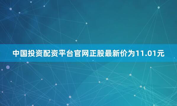 中国投资配资平台官网正股最新价为11.01元