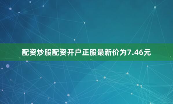 配资炒股配资开户正股最新价为7.46元