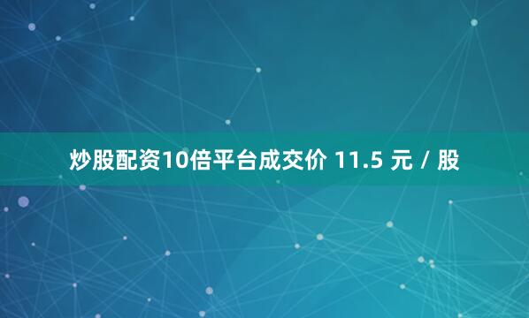 炒股配资10倍平台成交价 11.5 元 / 股