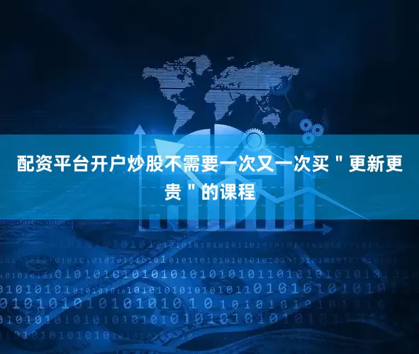 配资平台开户炒股不需要一次又一次买＂更新更贵＂的课程
