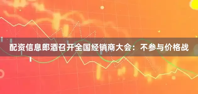 配资信息郎酒召开全国经销商大会：不参与价格战
