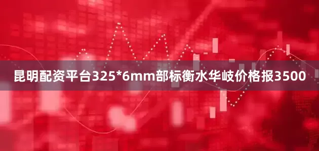 昆明配资平台325*6mm部标衡水华岐价格报3500