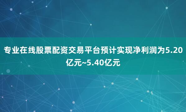 专业在线股票配资交易平台预计实现净利润为5.20亿元~5.40亿元