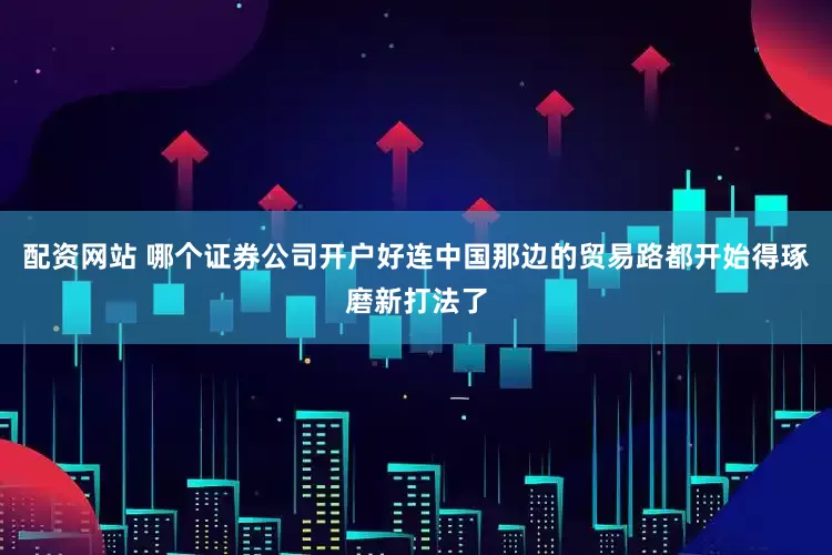 配资网站 哪个证券公司开户好连中国那边的贸易路都开始得琢磨新打法了