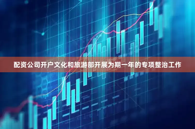 配资公司开户文化和旅游部开展为期一年的专项整治工作