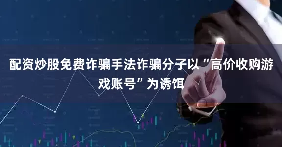 配资炒股免费诈骗手法诈骗分子以“高价收购游戏账号”为诱饵