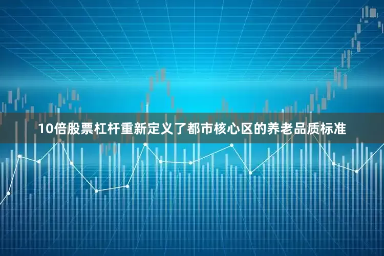 10倍股票杠杆重新定义了都市核心区的养老品质标准