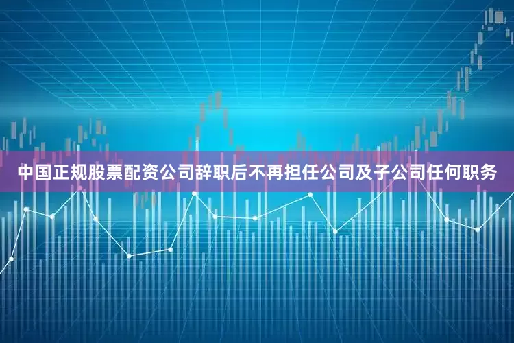 中国正规股票配资公司辞职后不再担任公司及子公司任何职务