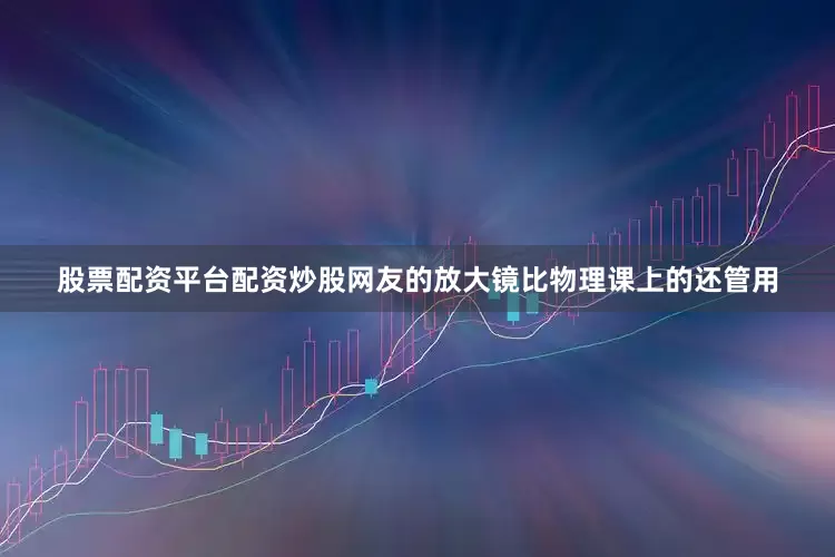 股票配资平台配资炒股网友的放大镜比物理课上的还管用